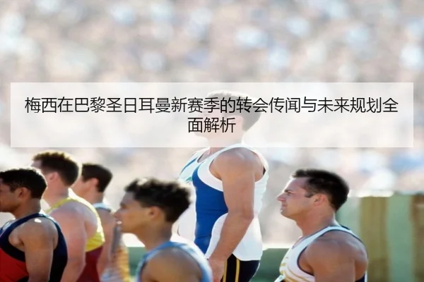 梅西在巴黎圣日耳曼新赛季的转会传闻与未来规划全面解析